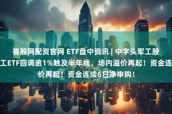 喜股网配资官网 ETF盘中资讯 | 中字头军工股普跌，国防军工ETF回调逾1%触及半年线，场内溢价再起！资金连续6日净申购！