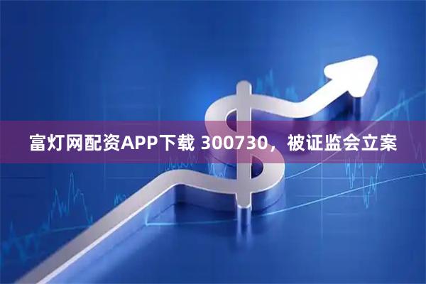 富灯网配资APP下载 300730，被证监会立案