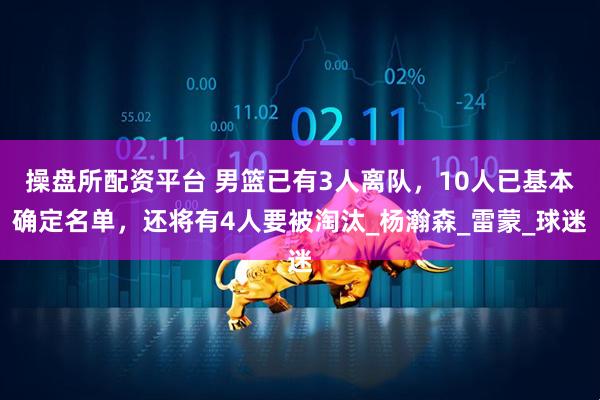 操盘所配资平台 男篮已有3人离队，10人已基本确定名单，还将有4人要被淘汰_杨瀚森_雷蒙_球迷