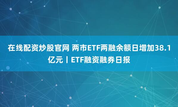 在线配资炒股官网 两市ETF两融余额日增加38.1亿元丨ETF融资融券日报