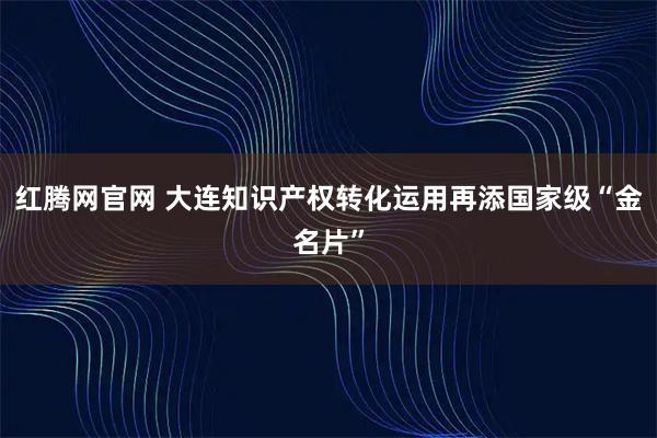 红腾网官网 大连知识产权转化运用再添国家级“金名片”