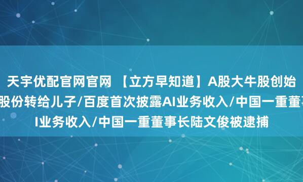 天宇优配官网官网 【立方早知道】A股大牛股创始人将市值7.5亿元股份转给儿子/百度首次披露AI业务收入/中国一重董事长陆文俊被逮捕