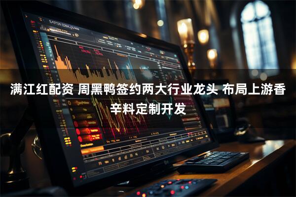 满江红配资 周黑鸭签约两大行业龙头 布局上游香辛料定制开发