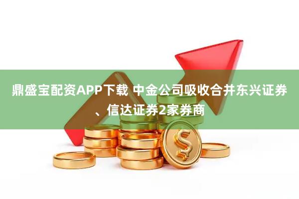 鼎盛宝配资APP下载 中金公司吸收合并东兴证券、信达证券2家券商