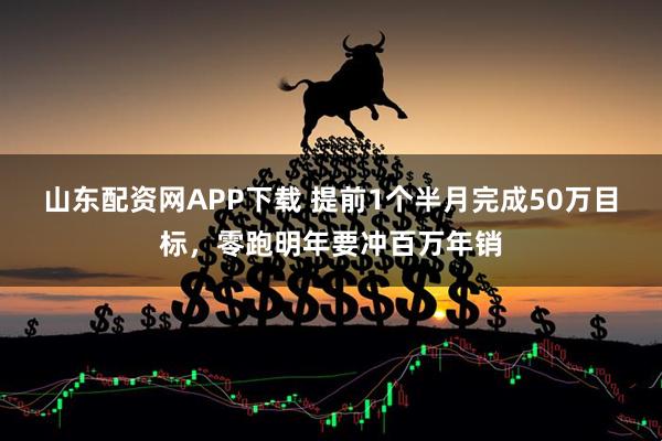 山东配资网APP下载 提前1个半月完成50万目标，零跑明年要冲百万年销