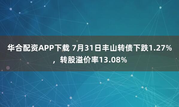 华合配资APP下载 7月31日丰山转债下跌1.27%，转股溢价率13.08%