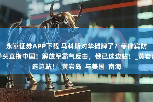 永崋证券APP下载 马科斯对华摊牌了？菲律宾防长大放厥词，矛头直指中国！解放军霸气反击，俄已选边站！_黄岩岛_与美国_南海
