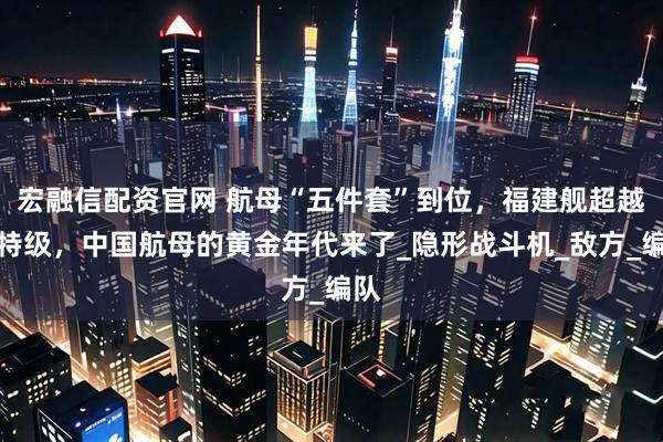 宏融信配资官网 航母“五件套”到位，福建舰超越福特级，中国航母的黄金年代来了_隐形战斗机_敌方_编队