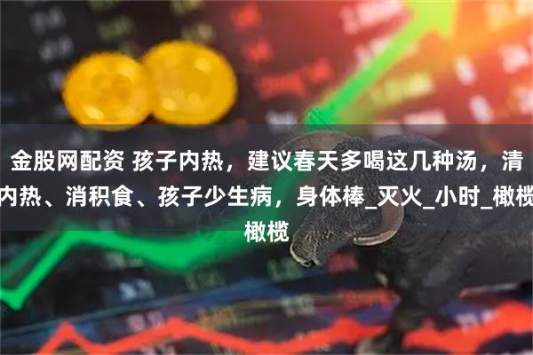 金股网配资 孩子内热，建议春天多喝这几种汤，清内热、消积食、孩子少生病，身体棒_灭火_小时_橄榄