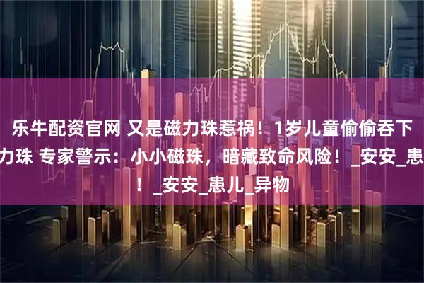 乐牛配资官网 又是磁力珠惹祸！1岁儿童偷偷吞下14颗磁力珠 专家警示：小小磁珠，暗藏致命风险！_安安_患儿_异物