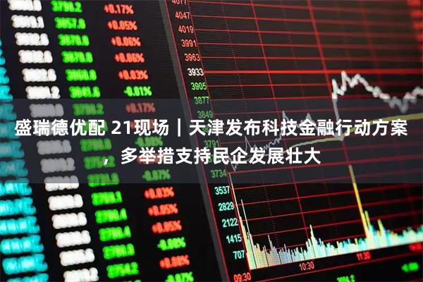 盛瑞德优配 21现场｜天津发布科技金融行动方案，多举措支持民企发展壮大