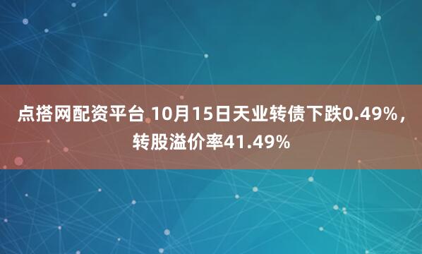 点搭网配资平台 10月15日天业转债下跌0.49%,转股溢价率41.49%