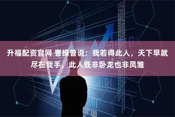 升福配资官网 曹操曾说：我若得此人，天下早就尽在我手，此人既非卧龙也非凤雏