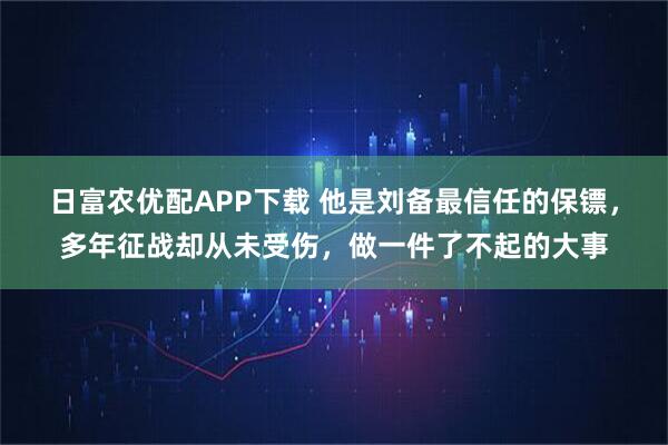 日富农优配APP下载 他是刘备最信任的保镖，多年征战却从未受伤，做一件了不起的大事