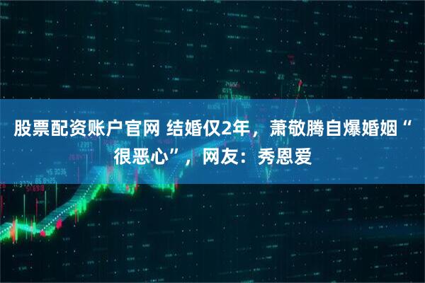 股票配资账户官网 结婚仅2年,萧敬腾自爆婚姻“很恶心”,网友:秀恩爱