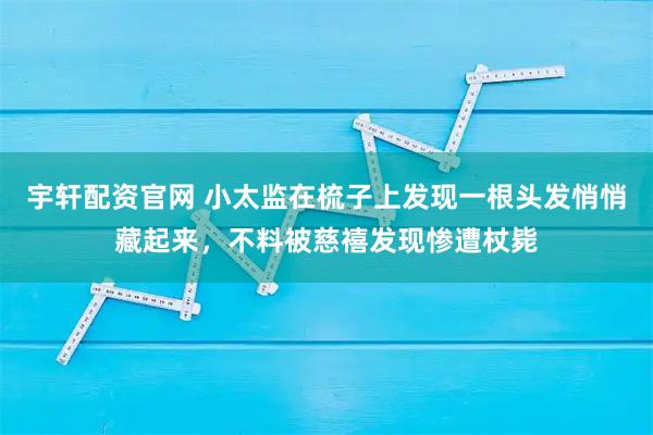 宇轩配资官网 小太监在梳子上发现一根头发悄悄藏起来，不料被慈禧发现惨遭杖毙