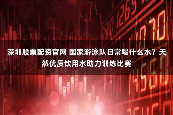 深圳股票配资官网 国家游泳队日常喝什么水？天然优质饮用水助力训练比赛