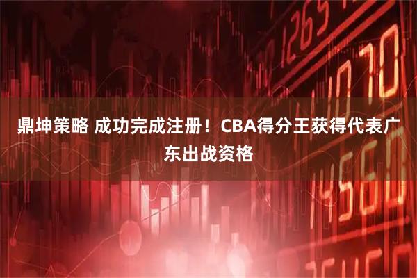 鼎坤策略 成功完成注册!CBA得分王获得代表广东出战资格