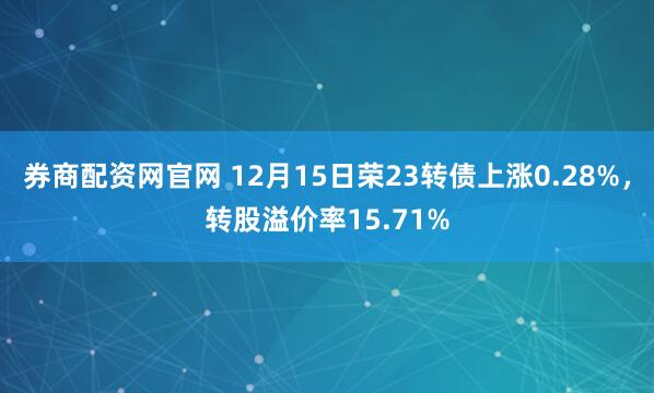 券商配资网官网 12月15日荣23转债上涨0.28%，转股溢价率15.71%