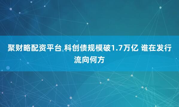 聚财略配资平台 科创债规模破1.7万亿 谁在发行流向何方