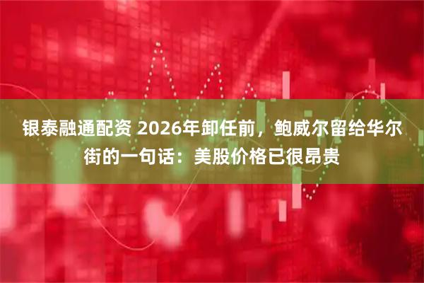 银泰融通配资 2026年卸任前,鲍威尔留给华尔街的一句话:美股价格已很昂贵
