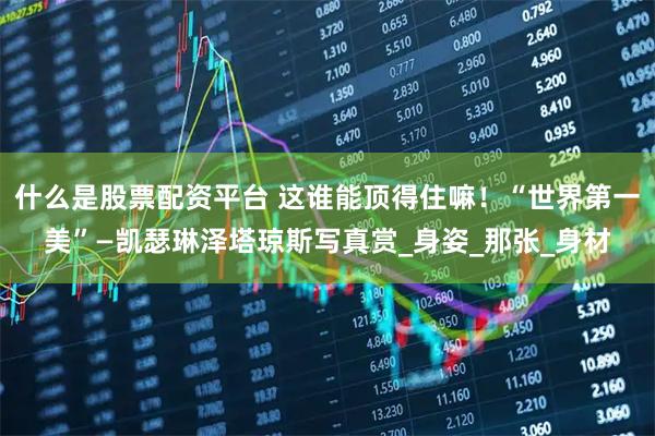 什么是股票配资平台 这谁能顶得住嘛！“世界第一美”—凯瑟琳泽塔琼斯写真赏_身姿_那张_身材