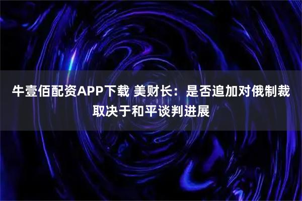 牛壹佰配资APP下载 美财长：是否追加对俄制裁取决于和平谈判进展