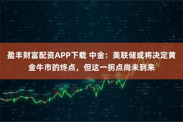 盈丰财富配资APP下载 中金：美联储或将决定黄金牛市的终点，但这一拐点尚未到来