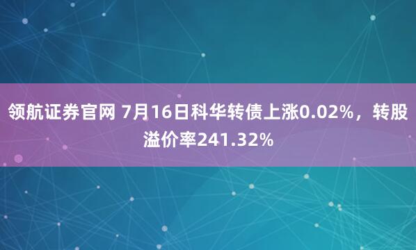 领航证券官网 7月16日科华转债上涨0.02%，转股溢价率241.32%