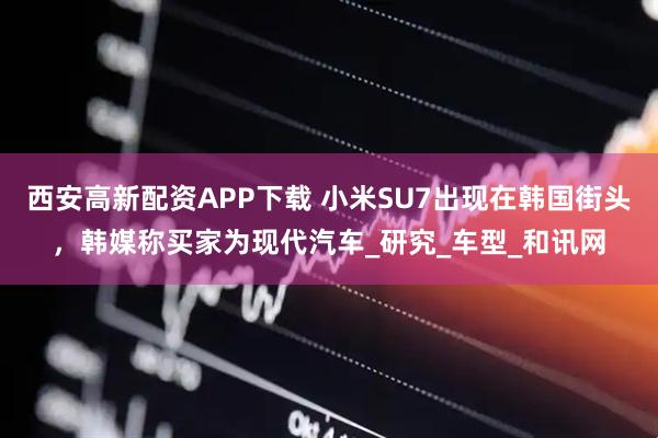 西安高新配资APP下载 小米SU7出现在韩国街头，韩媒称买家为现代汽车_研究_车型_和讯网