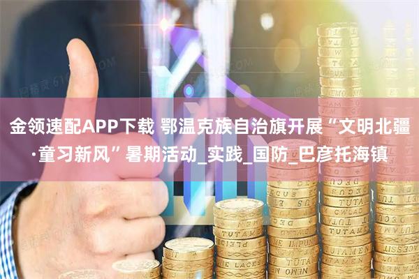 金领速配APP下载 鄂温克族自治旗开展“文明北疆·童习新风”暑期活动_实践_国防_巴彦托海镇