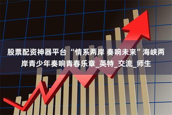 股票配资神器平台 “情系两岸 奏响未来”海峡两岸青少年奏响青春乐章_英特_交流_师生