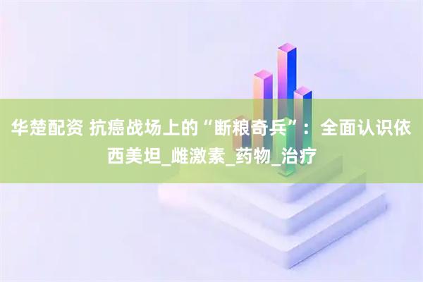 华楚配资 抗癌战场上的“断粮奇兵”：全面认识依西美坦_雌激素_药物_治疗