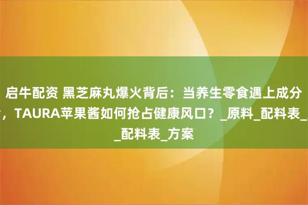 启牛配资 黑芝麻丸爆火背后：当养生零食遇上成分革命，TAURA苹果酱如何抢占健康风口？_原料_配料表_方案