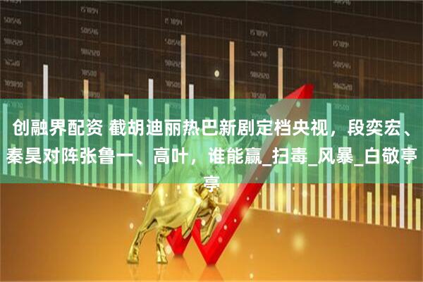 创融界配资 截胡迪丽热巴新剧定档央视，段奕宏、秦昊对阵张鲁一、高叶，谁能赢_扫毒_风暴_白敬亭