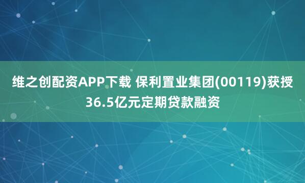 维之创配资APP下载 保利置业集团(00119)获授36.5亿元定期贷款融资