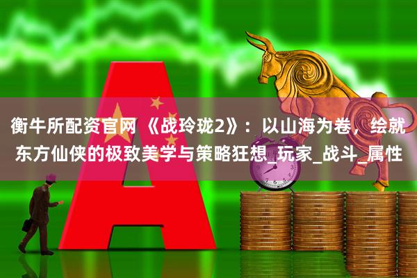 衡牛所配资官网 《战玲珑2》：以山海为卷，绘就东方仙侠的极致美学与策略狂想_玩家_战斗_属性