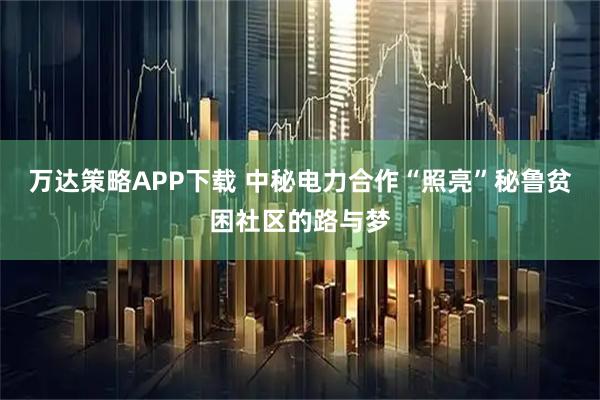 万达策略APP下载 中秘电力合作“照亮”秘鲁贫困社区的路与梦
