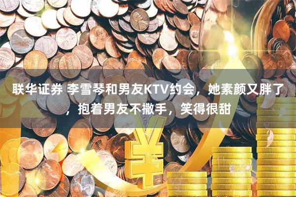 联华证券 李雪琴和男友KTV约会，她素颜又胖了，抱着男友不撒手，笑得很甜