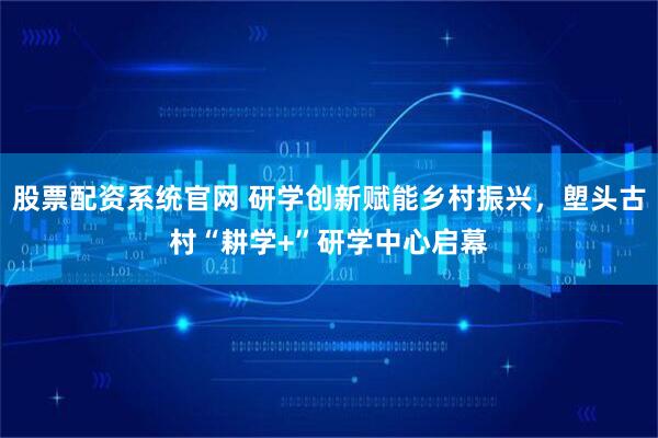 股票配资系统官网 研学创新赋能乡村振兴,塱头古村“耕学+”研学中心启幕