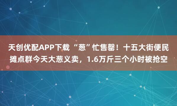 天创优配APP下载 “葱”忙售罄！十五大街便民摊点群今天大葱义卖，1.6万斤三个小时被抢空