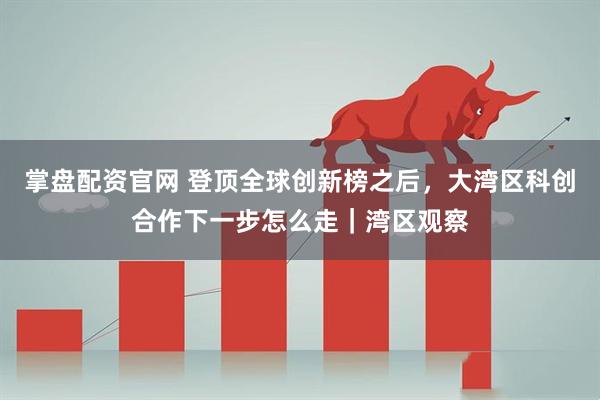 掌盘配资官网 登顶全球创新榜之后，大湾区科创合作下一步怎么走｜湾区观察
