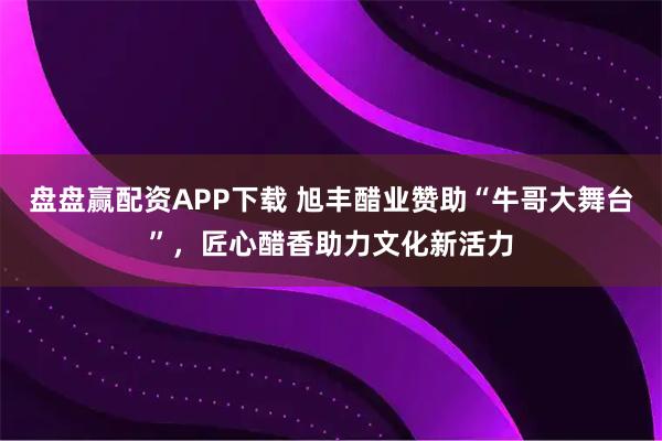 盘盘赢配资APP下载 旭丰醋业赞助“牛哥大舞台”，匠心醋香助力文化新活力