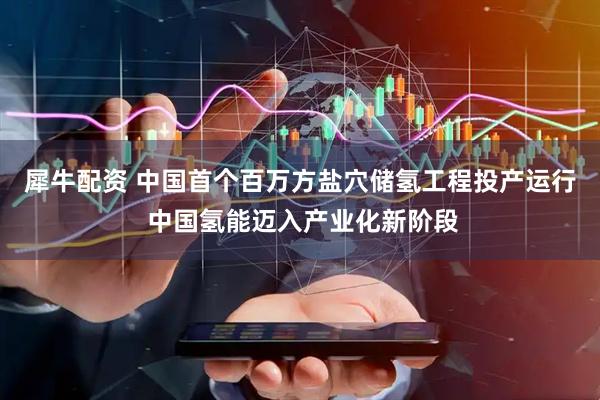 犀牛配资 中国首个百万方盐穴储氢工程投产运行 中国氢能迈入产业化新阶段