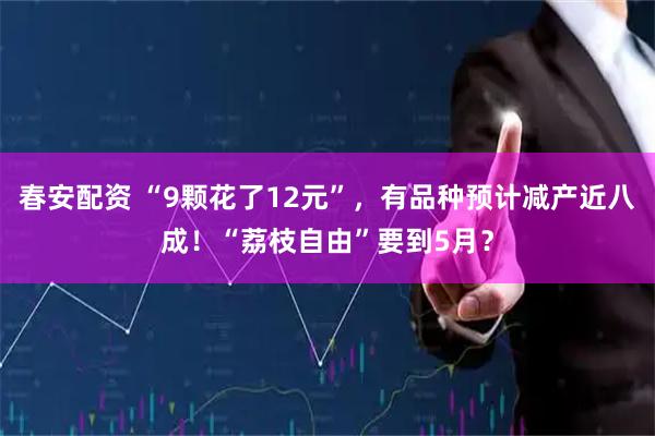春安配资 “9颗花了12元”，有品种预计减产近八成！“荔枝自由”要到5月？